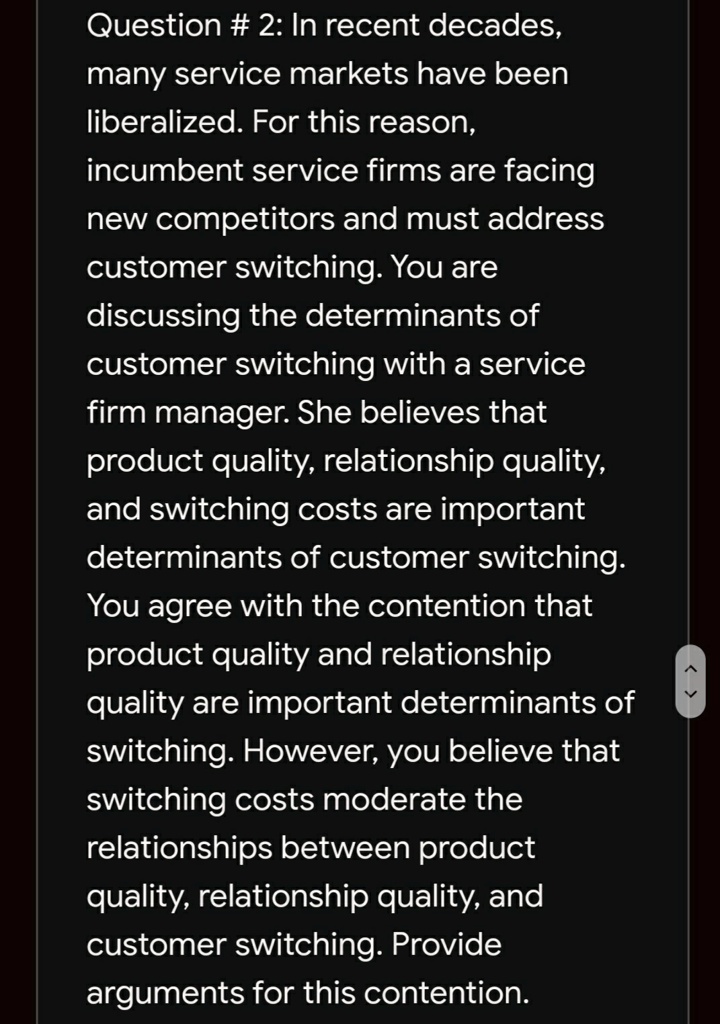 Question # 2: In recent decades,
many service markets have been
liberalized. For this reason,
incumbent service firms are facing
new competitors and must address
customer switching. You are
discussing the determinants of
customer switching with a service
firm manager. She believes that
product quality, relationship quality,
and switching costs are important
determinants of customer switching.
You agree with the contention that
product quality and relationship
quality are important determinants of
switching. However, you believe that
switching costs moderate the
relationships between product
quality, relationship quality, and
customer switching. Provide
arguments for this contention.