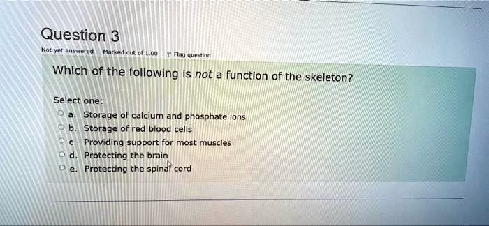 Which of the following is not a function of the skeleton?

Select one:
a. Storage of calcium and phosphate ions
b. Storage of red blood cells
c. Providing support for most muscles
d. Protecting the brain
e. Protecting the spinal cord