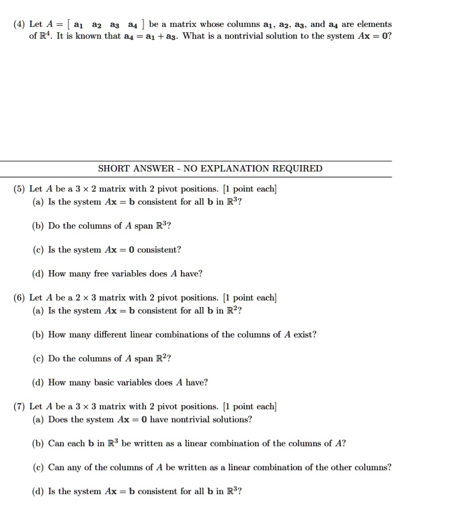 (4) Let A = [a1 a2 a3 a4] be a matrix whose columns a1, a2, a3, and a4 are elements of R4. It is known that a4 = a1+a3. What is a nontrivial solution to the system Ax = 0?
SHORT ANSWER - NO EXPLANATION REQUIRED
(5) Let A be a 3 x 2 matrix with 2 pivot positions. [1 point each]
(a) Is the system Ax = b consistent for all b in R³?
(b) Do the columns of A span R³?
(c) Is the system Ax = 0 consistent?
(d) How many free variables does A have?
(6) Let A be a 2 x 3 matrix with 2 pivot positions. [1 point each]
(a) Is the system Ax = b consistent for all b in R²?
(b) How many different linear combinations of the columns of A exist?
(c) Do the columns of A span R²?
(d) How many basic variables does A have?
(7) Let A be a 3 x 3 matrix with 2 pivot positions. [1 point each]
(a) Does the system Ax = 0 have nontrivial solutions?
(b) Can each b in R³ be written as a linear combination of the columns of A?
(c) Can any of the columns of A be written as a linear combination of the other columns?
(d) Is the system Ax = b consistent for all b in R³?