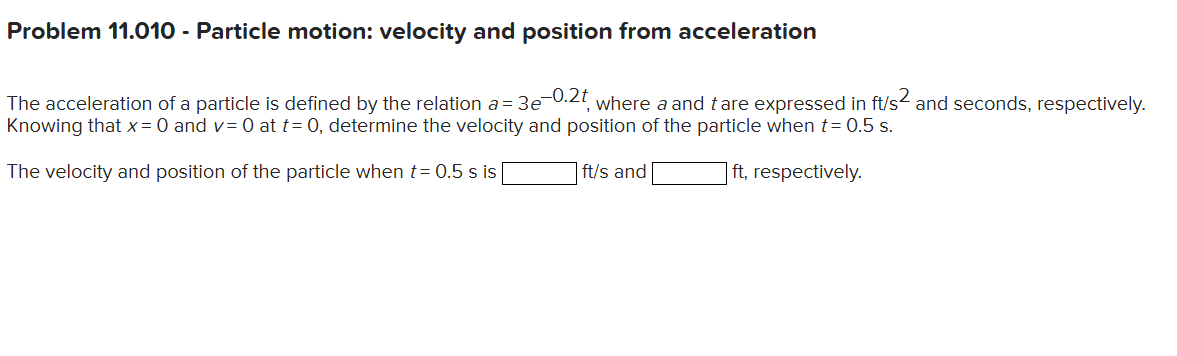 Problem 11.010 - Particle motion: velocity and position from acceleration

The acceleration of a particle is defined by the relation a=3 e^-0.2 t, where a and t are expressed in ft / s^2 and seconds, respectively. Knowing that x=0 and v=0 at t=0, determine the velocity and position of the particle when t=0.5  s.

The velocity and position of the particle when t=0.5  s is □ ft / s and □ ft, respectively.