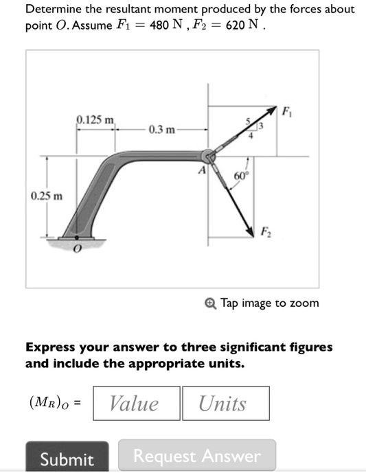 Determine the resultant moment produced by the forces about point O. Assume F1 = 480 N, F2 = 620 N.
0.25 m
0.125 m
0.3 m
O
A
60°
F2
F1
Express your answer to three significant figures and include the appropriate units.
(MR)O = Value Units