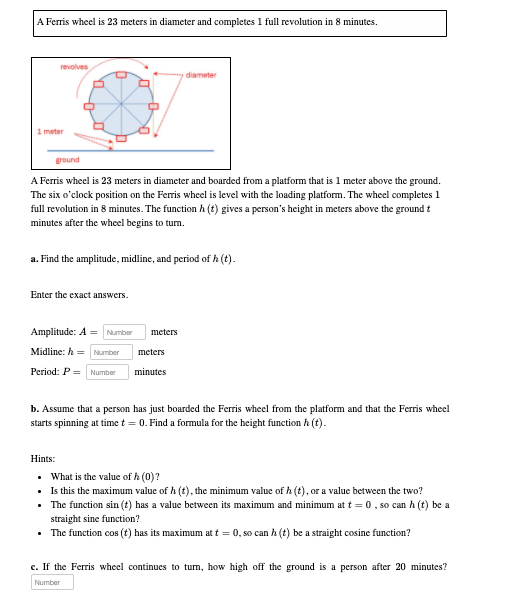 A Ferris wheel is 23 meters in diameter and completes 1 full revolution in 8 minutes.
A Ferris wheel is 23 meters in diameter and boarded from a platform that is 1 meter above the ground. The six o'clock position on the Ferris wheel is level with the loading platform. The wheel completes 1 full revolution in 8 minutes. The function h(t) gives a person's height in meters above the ground t minutes after the wheel begins to turn.
a. Find the amplitude, midline, and period of h(t).
Enter the exact answers.
Amplitude: A = meters
Midline: h = meters
Period: P = minutes
b. Assume that a person has just boarded the Ferris wheel from the platform and that the Ferris wheel starts spinning at time t = 0. Find a formula for the height function h(t).
Hints:
- What is the value of h(0)?
- Is this the maximum value of h(t), the minimum value of h(t), or a value between the two?
- The function sin(t) has a value between its maximum and minimum at t = 0, so can h(t) be a straight sine function?
- The function cos(t) has its maximum at t = 0, so can h(t) be a straight cosine function?
c. If the Ferris wheel continues to turn, how high off the ground is a person after 20 minutes?