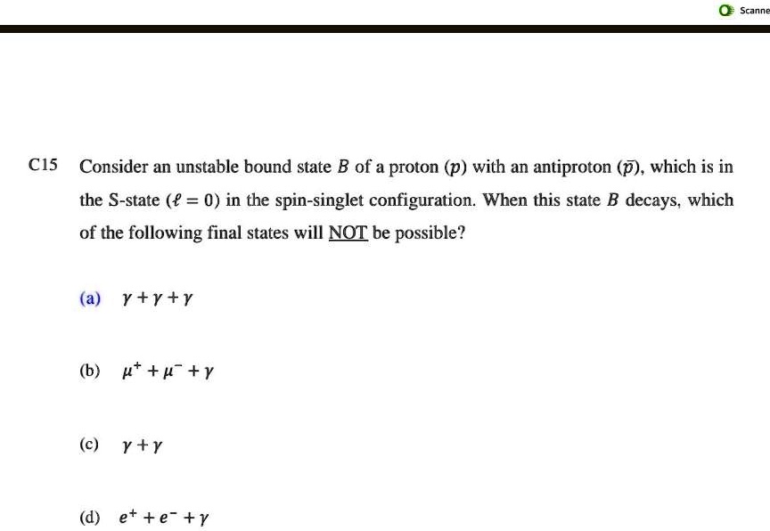 C15 Consider an unstable bound state B of a proton (p) with an antiproton (p̅), which is in the S-state (ℓ = 0) in the spin-singlet configuration. When this state B decays, which of the following final states will NOT be possible?
(a) γ + γ + γ
(b) μ^+ + μ^- + γ
(c) γ + γ
(d) e^+ + e^- + γ