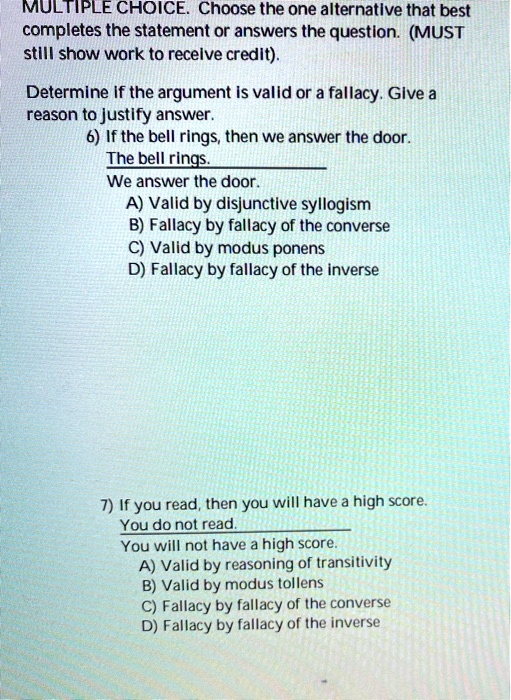 MULTIPLE CHOICE. Choose the one alternative that best completes the statement or answers the question. (MUST still show work to receive credit).
Determine if the argument is valid or a fallacy. Give a reason to justify answer.
6) If the bell rings, then we answer the door.
The bell rings.
We answer the door.
A) Valid by disjunctive syllogism
B) Fallacy by fallacy of the converse
C) Valid by modus ponens
D) Fallacy by fallacy of the inverse
7) If you read, then you will have a high score.
You do not read.
You will not have a high score.
A) Valid by reasoning of transitivity
B) Valid by modus tollens
C) Fallacy by fallacy of the converse
D) Fallacy by fallacy of the inverse