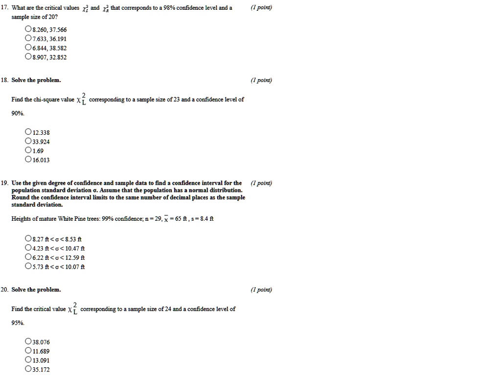 17. What are the critical values ?²L and ?²R that corresponds to a 98% confidence level and a sample size of 20?
8.260, 37.566
7.633, 36.191
6.844, 38.582
8.907, 32.852

18. Solve the problem.
Find the chi-square value ?²L corresponding to a sample size of 23 and a confidence level of 90%.
12.338
33.924
1.69
16.013

19. Use the given degree of confidence and sample data to find a confidence interval for the population standard deviation ?. Assume that the population has a normal distribution. Round the confidence interval limits to the same number of decimal places as the sample standard deviation.
Heights of mature White Pine trees: 99% confidence; n = 29, x? = 65 ft , s = 8.4 ft
8.27 ft < ? < 8.53 ft
4.23 ft < ? < 10.47 ft
6.22 ft < ? < 12.59 ft
5.73 ft < ? < 10.07 ft

20. Solve the problem.
Find the critical value ?²L corresponding to a sample size of 24 and a confidence level of 95%.
38.076
11.689
13.091
35.172
