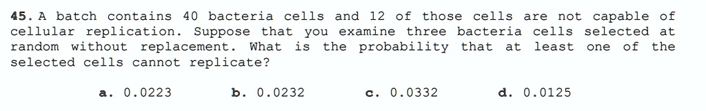 45. A batch contains 40 bacteria cells and 12 of those cells are not capable of
cellular replication. Suppose that you examine three bacteria cells selected at
random without replacement. What is the probability that at least one of the
selected cells cannot replicate?
a. 0.0223
b. 0.0232
c. 0.0332
d. 0.0125