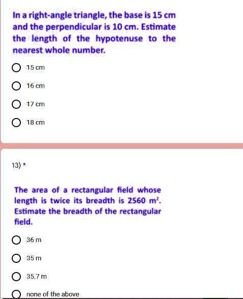 In a right-angle triangle, the base is 15 cm and the perpendicular is 10 cm. Estimate the length of the hypotenuse to the nearest whole number.
15 cm
16 cm
17 cm
18 cm
13) *
The area of a rectangular field whose length is twice its breadth is 2560 m². Estimate the breadth of the rectangular field.
36 m
35 m
35.7 m
none of the above