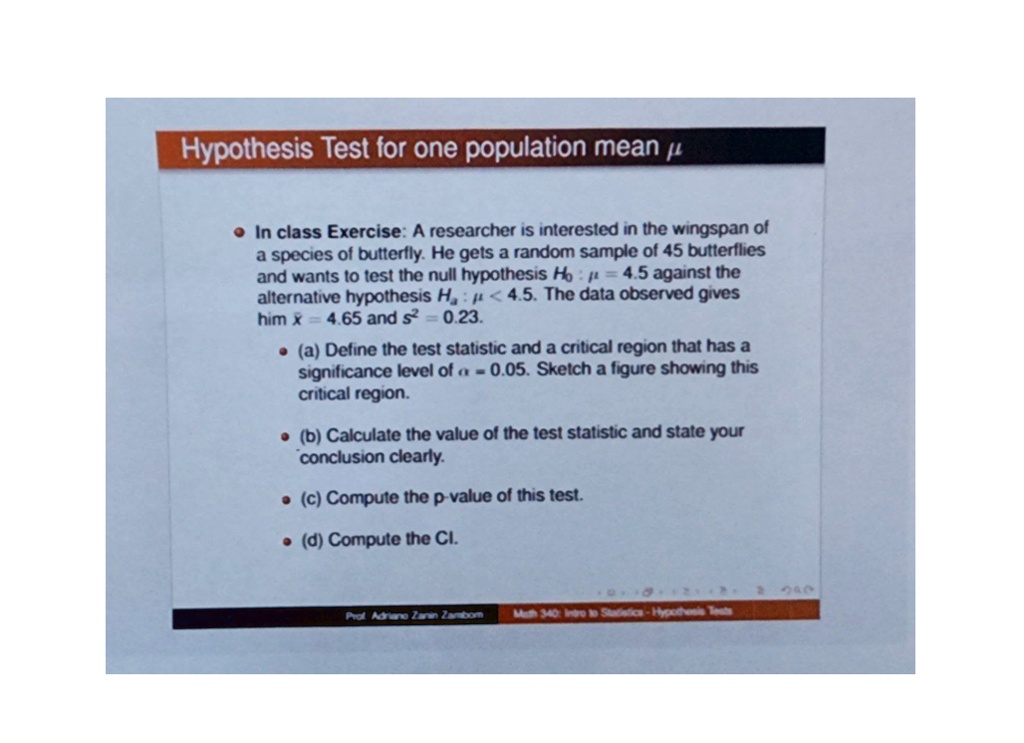 Hypothesis Test for one population mean ?
In class Exercise: A researcher is interested in the wingspan of
a species of butterfly. He gets a random sample of 45 butterflies
and wants to test the null hypothesis H0: μ = 4.5 against the
alternative hypothesis Ha: μ < 4.5. The data observed gives
him x̅ = 4.65 and s^2 = 0.23.
(a) Define the test statistic and a critical region that has a
significance level of α = 0.05. Sketch a figure showing this
critical region.
(b) Calculate the value of the test statistic and state your
conclusion clearly.
(c) Compute the p-value of this test.
(d) Compute the CI.
Prof. Adriano Zanin Zambom
Math 340: Intro to Statistics - Hypothesis Tests