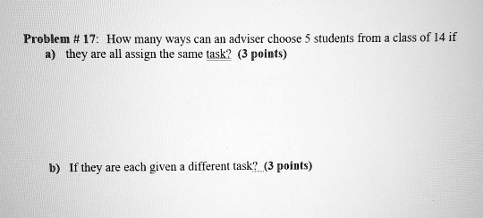 Problem # 17: How many ways can an adviser choose 5 students from a class of 14 if
a) they are all assign the same task?
b) If they are each given a different task?