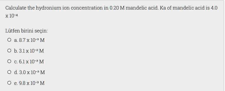 Calculate the hydronium ion concentration in 0.20 M mandelic acid. Ka of mandelic acid is 4.0 x 10^-4

a. 8.7 x 10^-3 M
b. 3.1 x 10^-2 M
c. 6.1 x 10^-3 M
d. 3.0 x 10^-3 M
e. 9.8 x 10^-3 M
