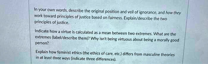 In your own words, describe the original position and veil of ignorance, and how they
work toward principles of justice based on fairness. Explain/describe the two
principles of justice.
Indicate how a virtue is calculated as a mean between two extremes. What are the
extremes (label/describe them)? Why isn't being virtuous about being a morally good
person?
Explain how feminist ethics (the ethics of care, etc.) differs from masculine theories
in at least three ways (indicate three differences).