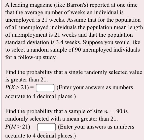 A leading magazine (like Barron's) reported at one time that the average number of weeks an individual is unemployed is 21 weeks. Assume that for the population of all unemployed individuals the population mean length of unemployment is 21 weeks and that the population standard deviation is 3.4 weeks. Suppose you would like to select a random sample of 90 unemployed individuals for a follow-up study.

Find the probability that a single randomly selected value is greater than 21.
P(X > 21) = (Enter your answers as numbers accurate to 4 decimal places.)

Find the probability that a sample of size n = 90 is randomly selected with a mean greater than 21.
P(M > 21) = (Enter your answers as numbers accurate to 4 decimal places.)