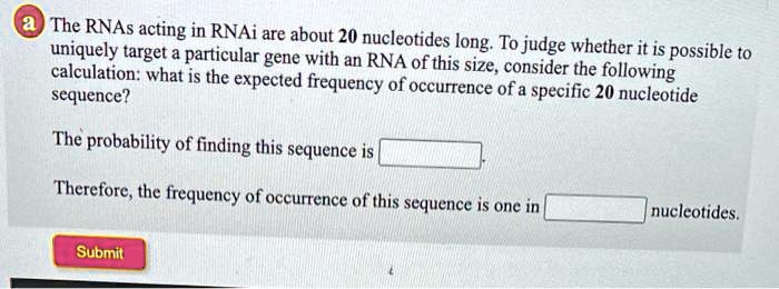 The RNAs acting in RNAi are about 20 nucleotides long. To judge whether it is possible to uniquely target a particular gene with an RNA of this size, consider the following calculation: what is the expected frequency of occurrence of a specific 20 nucleotide sequence?

The probability of finding this sequence is .

Therefore, the frequency of occurrence of this sequence is one in nucleotides.