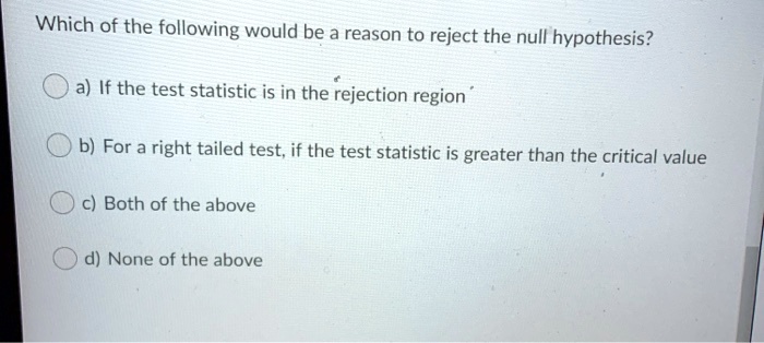 Which of the following would be a reason to reject the null hypothesis?

a) If the test statistic is in the rejection region

b) For a right tailed test, if the test statistic is greater than the critical value

c) Both of the above

d) None of the above