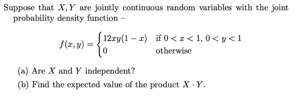 Suppose that X, Y are jointly continuous random variables with the joint probability density function –

f(x, y) = 
12xy(1 ? x) if 0 < x < 1, 0 < y < 1
0 otherwise

(a) Are X and Y independent?
(b) Find the expected value of the product X · Y.