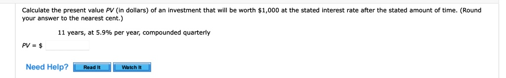 Calculate the present value PV (in dollars) of an investment that will be worth 1,000 at the stated interest rate after the stated amount of time. (Round your answer to the nearest cent.)

11 years, at 5.9% per year, compounded quarterly
PV =