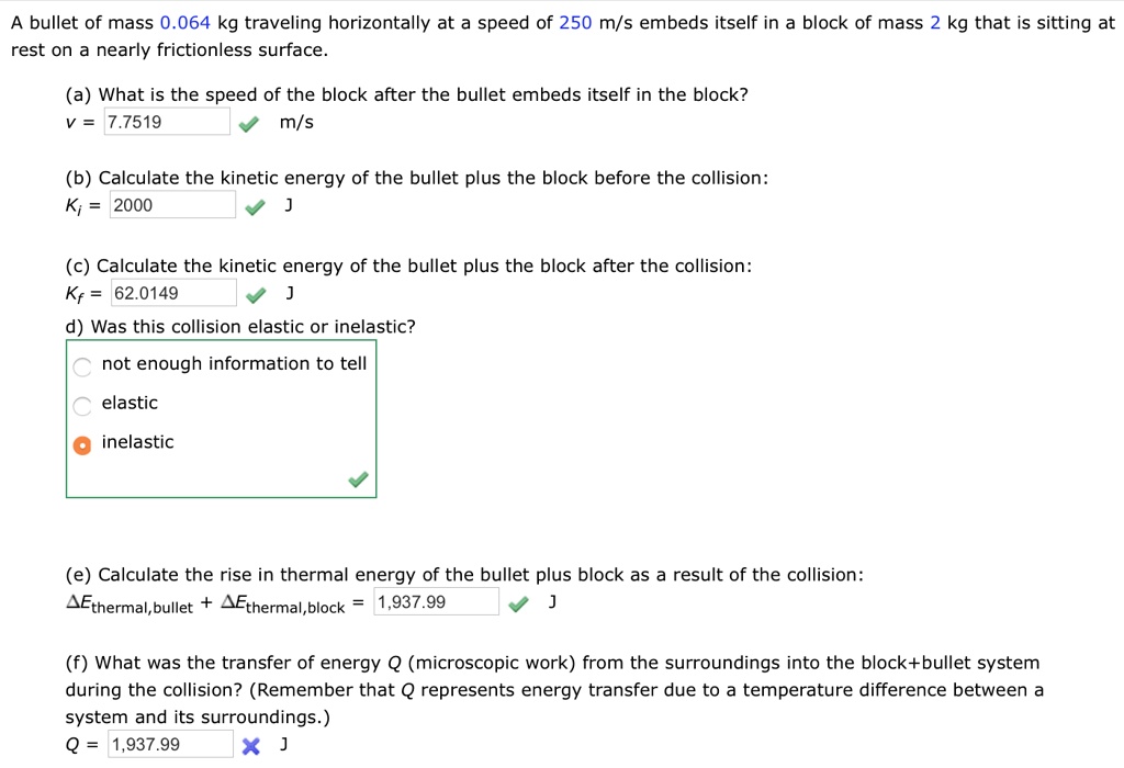 A bullet of mass 0.064 kg traveling horizontally at a speed of 250 m/s embeds itself in a block of mass 2 kg that is sitting at rest on a nearly frictionless surface.

(a) What is the speed of the block after the bullet embeds itself in the block?
v = 7.7519 m/s

(b) Calculate the kinetic energy of the bullet plus the block before the collision:
Ki = 2000 J

(c) Calculate the kinetic energy of the bullet plus the block after the collision:
Kf = 62.0149 J

d) Was this collision elastic or inelastic?
inelastic

(e) Calculate the rise in thermal energy of the bullet plus block as a result of the collision:
?Ethermal,bullet + ?Ethermal,block = 1,937.99 J

(f) What was the transfer of energy Q (microscopic work) from the surroundings into the block+bullet system during the collision? (Remember that Q represents energy transfer due to a temperature difference between a system and its surroundings.)
Q = 1,937.99 J