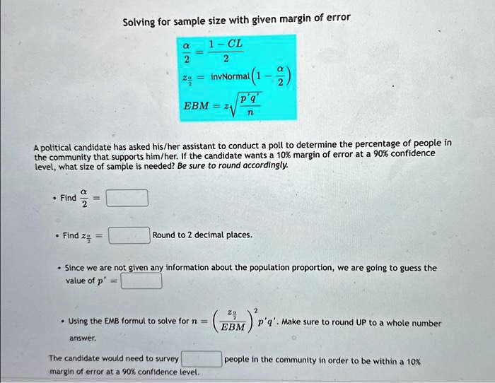 Solving for sample size with given margin of error
fracalpha2 = frac1 - CL2
zfracalpha2 = 	extinvNormal left( 1 - fracalpha2 ight)
EBM = zfracalpha2 sqrtfracp'q'n
A political candidate has asked his/her assistant to conduct a poll to determine the percentage of people in
the community that supports him/her. If the candidate wants a 10% margin of error at a 90% confidence
level, what size of sample is needed? Be sure to round accordingly.
cdot Find fracalpha2 =
cdot Find zfracalpha2 =
Round to 2 decimal places.
cdot Since we are not given any information about the population proportion, we are going to guess the
value of p' =
cdot Using the EMB formul to solve for n = left( fraczfracalpha2EBM ight)^2 p'q'. Make sure to round UP to a whole number
answer.
The candidate would need to survey people in the community in order to be within a 10%
margin of error at a 90% confidence level.