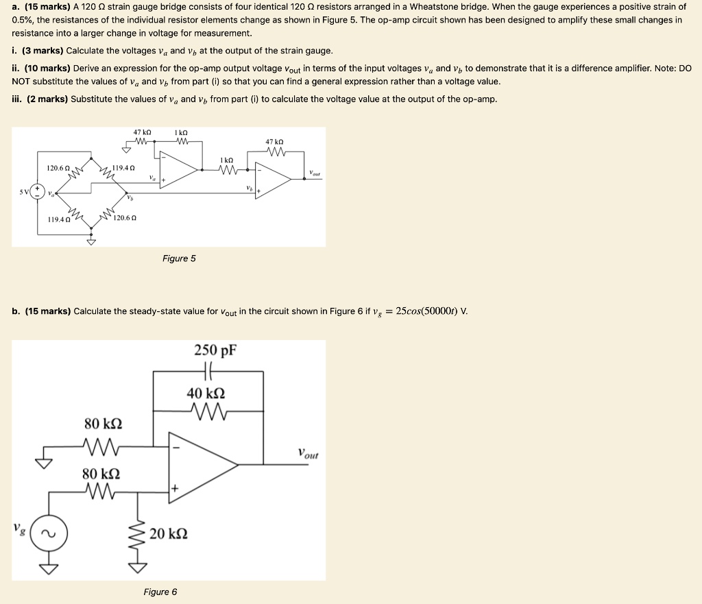 a. (15 marks) A 120 ? strain gauge bridge consists of four identical 120 ? resistors arranged in a Wheatstone bridge. When the gauge experiences a positive strain of 0.5%, the resistances of the individual resistor elements change as shown in Figure 5. The op-amp circuit shown has been designed to amplify these small changes in resistance into a larger change in voltage for measurement.

i. (3 marks) Calculate the voltages va and vb at the output of the strain gauge.

ii. (10 marks) Derive an expression for the op-amp output voltage vout in terms of the input voltages va and vb to demonstrate that it is a difference amplifier. Note: DO NOT substitute the values of va and vb from part (i) so that you can find a general expression rather than a voltage value.

iii. (2 marks) Substitute the values of va and vb from part (i) to calculate the voltage value at the output of the op-amp.

b. (15 marks) Calculate the steady-state value for vout in the circuit shown in Figure 6 if vg = 25cos(50000t) V.