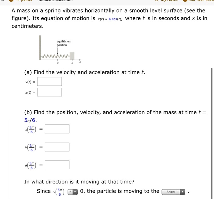 A mass on a spring vibrates horizontally on a smooth level surface (see the figure). Its equation of motion is x(t) = 4 cos(t), where t is in seconds and x is in centimeters.

(a) Find the velocity and acceleration at time t.
v(t) = -4 sin(t)
a(t) = -4 cos(t)

(b) Find the position, velocity, and acceleration of the mass at time t = 5?/6.
x(5?/6) = 4 cos(5?/6) = -2?3
v(5?/6) = -4 sin(5?/6) = -2
a(5?/6) = -4 cos(5?/6) = 2?3

In what direction is it moving at that time?
Since v(5?/6) < 0, the particle is moving to the left.