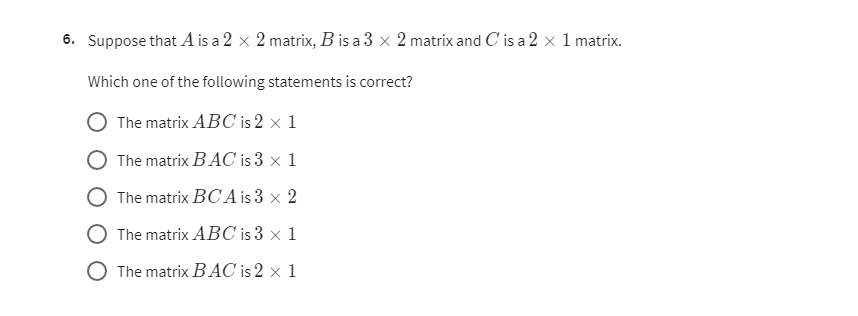 6. Suppose that A is a 2 × 2 matrix, B is a 3 × 2 matrix and C is a 2 × 1 matrix.
Which one of the following statements is correct?
The matrix A B C is 2 × 1
The matrix B A C is 3 × 1
The matrix B C A is 3 × 2
The matrix A B C is 3 × 1
The matrix B A C is 2 × 1