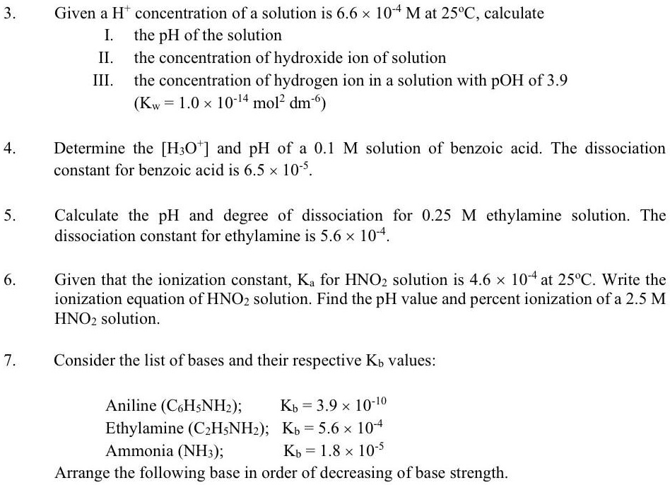 3.
Given a H<sup>+</sup> concentration of a solution is 6.6 × 10<sup>-4</sup> M at 25°C, calculate
I. the pH of the solution
II. the concentration of hydroxide ion of solution
III. the concentration of hydrogen ion in a solution with pOH of 3.9
(K<sub>w</sub> = 1.0 × 10<sup>-14</sup> mol<sup>2</sup> dm<sup>-6</sup>)
4.
Determine the [H<sub>3</sub>O<sup>+</sup>] and pH of a 0.1 M solution of benzoic acid. The dissociation
constant for benzoic acid is 6.5 × 10<sup>-5</sup>.
5.
Calculate the pH and degree of dissociation for 0.25 M ethylamine solution. The
dissociation constant for ethylamine is 5.6 × 10<sup>-4</sup>.
6.
Given that the ionization constant, K<sub>a</sub> for HNO<sub>2</sub> solution is 4.6 × 10<sup>-4</sup> at 25°C. Write the
ionization equation of HNO<sub>2</sub> solution. Find the pH value and percent ionization of a 2.5 M
HNO<sub>2</sub> solution.
7.
Consider the list of bases and their respective K<sub>b</sub> values:
Aniline (C<sub>6</sub>H<sub>5</sub>NH<sub>2</sub>);     K<sub>b</sub> = 3.9 × 10<sup>-10</sup>
Ethylamine (C<sub>2</sub>H<sub>5</sub>NH<sub>2</sub>); K<sub>b</sub> = 5.6 × 10<sup>-4</sup>
Ammonia (NH<sub>3</sub>);           K<sub>b</sub> = 1.8 × 10<sup>-5</sup>
Arrange the following base in order of decreasing of base strength.