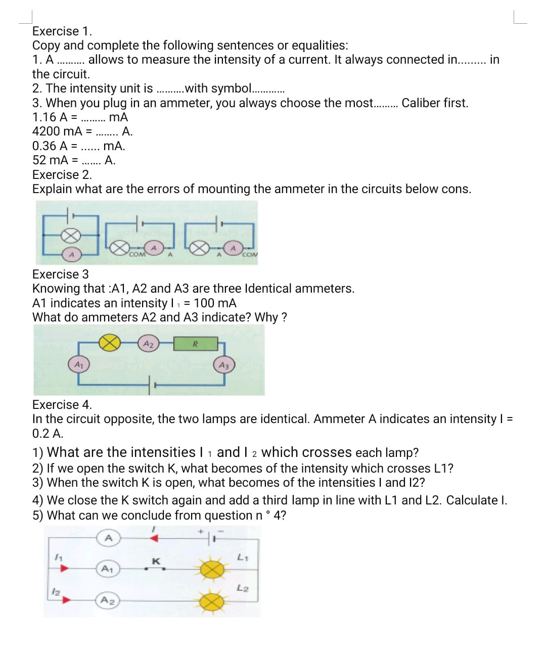 Exercise 1.
Copy and complete the following sentences or equalities:
1. A  allows to measure the intensity of a current. It always connected in.  in the circuit.
2. The intensity unit is  with symbol 
3. When you plug in an ammeter, you always choose the most.  Caliber first.
1.16  A=  mA
4200  mA=  A.
0.36  A=  mA.
52  mA=  A.

Exercise 2 .
Explain what are the errors of mounting the ammeter in the circuits below cons.

Exercise 3
Knowing that :A1, A2 and A 3 are three Identical ammeters.
A1 indicates an intensity I1=100  mA
What do ammeters A2 and A3 indicate? Why?

Exercise 4.
In the circuit opposite, the two lamps are identical. Ammeter A indicates an intensity I = 0.2  A.
1) What are the intensities I1 and I2 which crosses each lamp?
2) If we open the switch K, what becomes of the intensity which crosses L1?
3) When the switch K is open, what becomes of the intensities I and I2?
4) We close the K switch again and add a third lamp in line with L1 and L2. Calculate I.
5) What can we conclude from question n^∘ 4 ?