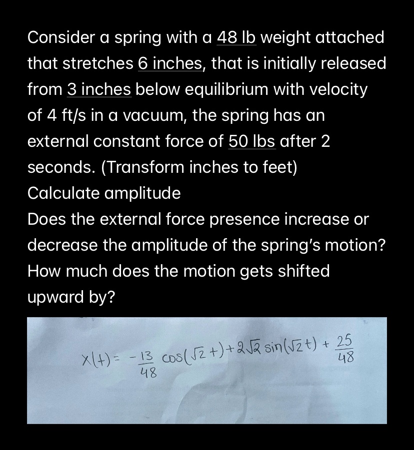 Consider a spring with a 48 lb weight attached that stretches 6 inches, that is initially released from 3 inches below equilibrium with velocity of 4 ft/s in a vacuum, the spring has an external constant force of 50 lbs after 2 seconds. (Transform inches to feet) Calculate amplitude Does the external force presence increase or decrease the amplitude of the spring's motion? How much does the motion gets shifted upward by? x(t) = -(13)/(48)cos(√(2)t) + 2√(2)sin(√(2)t) + (25)/(48)