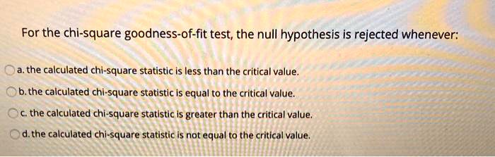 For the chi-square goodness-of-fit test, the null hypothesis is rejected whenever:
a. the calculated chi-square statistic is less than the critical value.
b. the calculated chi-square statistic is equal to the critical value.
c. the calculated chi-square statistic is greater than the critical value.
d. the calculated chi-square statistic is not equal to the critical value.