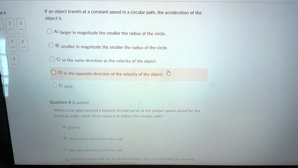 If an object travels at a constant speed in a circular path, the acceleration of the object is

A) larger in magnitude the smaller the radius of the circle.
B) smaller in magnitude the smaller the radius of the circle.
C) in the same direction as the velocity of the object.
D) in the opposite direction of the velocity of the object.
E) zero.

Question 8 (2 points)
When a car goes around a banked circular curve at the proper speed speed for the banking angle, what force cause it to follow the circular path?

A) gravity
B) the friction force from the road
C) the normal force from the road
D) No force causes the car to do this because the car is traveling at constant speed and therefore has no acceleration.