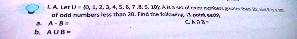 I. A. Let U = {0, 1, 2, 3, 4, 5, 6, 7, 8, 9, 10}; A is a set of even numbers greater than 10; and B is a set of odd numbers less than 20. Find the following. (1 point each)
a. A - B =
b. A ∪B =
c. A ∩B =