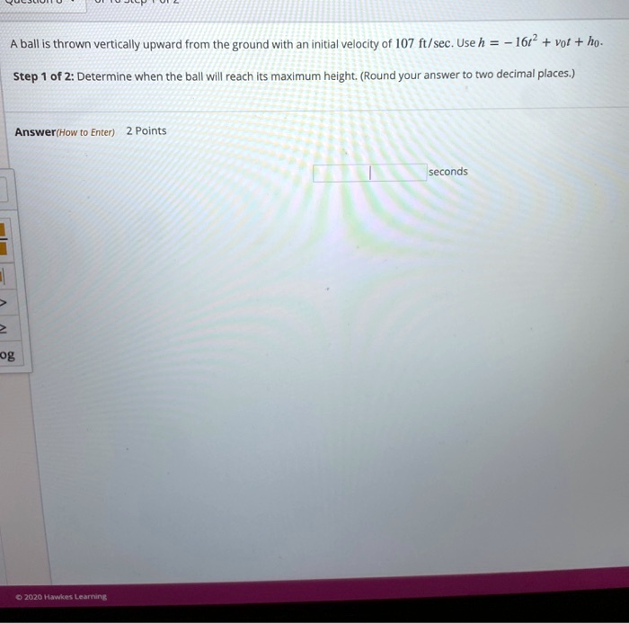 A ball is thrown vertically upward from the ground with an initial velocity of 107 ft/sec. Use h = -16t^2 + v0t + h0. Step 1 of 2: Determine when the ball will reach its maximum height. (Round your answer to two decimal places.) Answer(How to Enter) 2 Points seconds
