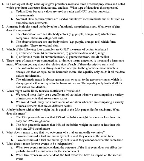1. In a ecological study, a biologist gave predators access to three different prey items and noted which prey item was eaten first, second, and last. What type of data does this represent?
a. Ordinal Data because values are used as ranks and NOT used as numerical measurements
b. Nominal Data because values are used as qualitative measurements and NOT used as numerical measurements
2. A marine biologist noted the body color of randomly sampled sea stars. What type of data does this represent?
a. The observations are sea star body colors (e.g. purple, orange, red) which form categories. These are categorical data.
b. The observations are sea star body colors (e.g. purple, orange, red) which form categories. These are ordinal data.
3. Which of the following four examples are ONLY measures of central tendency?
a. a) arithmetic mean, b) harmonic mean, c) geometric data, and d) range
b. a) arithmetic mean, b) harmonic mean, c) geometric mean, and d) median
4. Three types of means were computed, an arithmetic mean, a geometric mean and a harmonic mean. What can you say about the relative size of each of these descriptive statistics?
a. The arithmetic mean is always less than or equal to the geometric mean which is always less than or equal to the harmonic mean. The equality only holds if all the data values are identical.
b. The arithmetic mean is always greater than or equal to the geometric mean which is always greater than or equal to the harmonic mean. The equality only holds if all the data values are identical.
5. When might we be likely to use a coefficient of variation?
a. We would most likely use a coefficient of variation when we are comparing a variety of measurements that are on same scales
b. We would most likely use a coefficient of variation when we are comparing a variety of measurements that are on different scales
6. A baby is born with a birth weight that is equal to the 75th percentile for newborns. What does this mean?
a. The 75th percentile means that 75% of the babies weight the same or less than this baby and 25% weigh more
b. The 75th percentile means that 74% of the babies weight the same or less than this baby and 25% weigh more
7. What does it mean to say that two outcomes of a trial are mutually exclusive?
a. Two outcomes of a trial are mutually exclusive if they occur at the same time
b. Two outcomes of a trial are mutually exclusive if they cannot occur at the same time
8. What does it mean for two events to be independent?
a. When two events are independent, the outcome of the first event does not affect the probabilities of the outcomes for the second event.
b. When two events are independent, the first event will have an impact on the second event.
