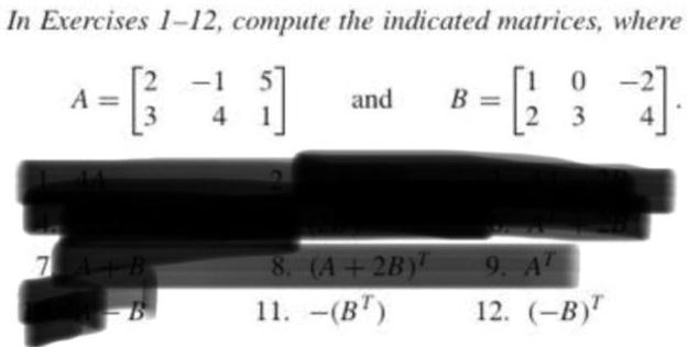 In Exercises 1–12, compute the indicated matrices, where

A = eginbmatrix 2     -1     5  3     4     1 endbmatrix and B = eginbmatrix 1     0     -2  2     3     4 endbmatrix.

7. A + B 8. (A + 2B)^T 9. A^T
10. A - B 11. -(B^T) 12. (-B)^T