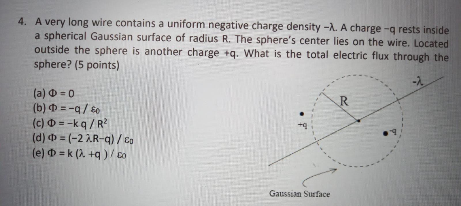 4. A very long wire contains a uniform negative charge density ( -lambda ). A charge ( -q ) rests inside a spherical Gaussian surface of radius R. The sphere's center lies on the wire. Located outside the sphere is another charge ( +q ). What is the total electric flux through the sphere? (5 points)
(a) ( Phi=0 )
(b) ( Phi=-q / varepsilon0 )
(c) ( Phi=-k q / R^2 )
(d) ( Phi=(-2 lambda R-q) / varepsilon0 )
(e) ( Phi=mathrmk(lambda+q) / varepsilon0 )