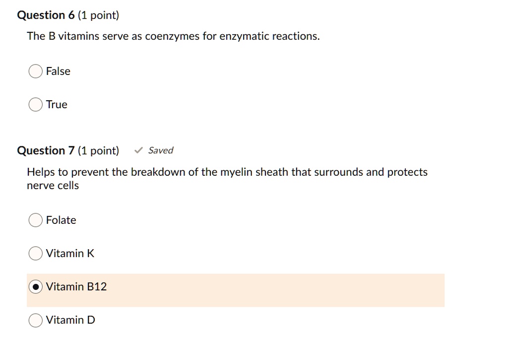 Question 6 (1 point)
The B vitamins serve as coenzymes for enzymatic reactions.
False
True
Question 7 (1 point)
Helps to prevent the breakdown of the myelin sheath that surrounds and protects nerve cells
Folate
Vitamin K
Vitamin B12
Vitamin D