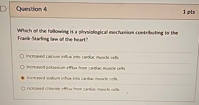 Question 4
Which of the following is a physiological mechanism contributing to the
Frank-Starling law of the heart?
Increased calcium influx into cardiac muscle cells
Increased potassium efflux from cardiac muscle cells
Increased sodium influx into cardiac muscle cells
Increased chloride efflux from cardiac muscle cells
1 pts