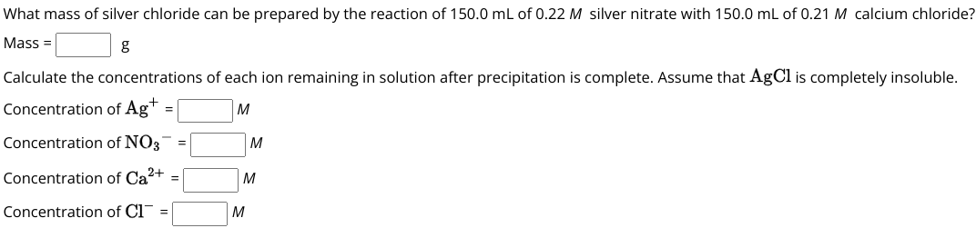 What mass of silver chloride can be prepared by the reaction of 150.0 mL of 0.22 M silver nitrate with 150.0 mL of 0.21 M calcium chloride?
Mass = [ ] g
Calculate the concentrations of each ion remaining in solution after precipitation is complete. Assume that AgCl is completely insoluble.
Concentration of Ag+ = [ ] M
Concentration of NO3- = [ ] M
Concentration of Ca2+ = [ ] M
Concentration of Cl- = [ ] M