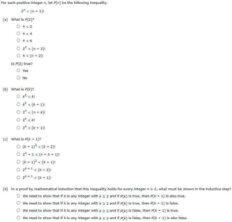 For each positive integer n, let P(n) be the following inequality.
2^n < (n + 1)!
(a) What is P(2)?
4 < 2
4 < 4
4 < 6
2^n < (n + 2)!
4 < (n + 2)!
Is P(2) true?
Yes
No
(b) What is P(k)?
k^2 < k!
k^2 < (k + 1)!
2^n < (n + k)!
2^k < k!
2^k < (k + 1)!
(c) What is P(k + 1)?
(k + 1)^2 < (k + 2)!
2^n + 1 < (n + k + 1)!
(k + 1)^2 < (k + 1)!
2^k + 1 < (k + 2)!
2^k + 1 < (k + 1)!
(d) In a proof by mathematical induction that this inequality holds for every integer n >= 2, what must be shown in the inductive step?
We need to show that if k is any integer with k >= 2 and if P(k) is true, then P(k + 1) is also true.
We need to show that if k is any integer with k >= 2 and if P(k) is true, then P(k + 1) is false.
We need to show that if k is any integer with k >= 2 and if P(k) is false, then P(k + 1) is true.
We need to show that if k is any integer with k >= 2 and if P(k) is false, then P(k + 1) is also false.