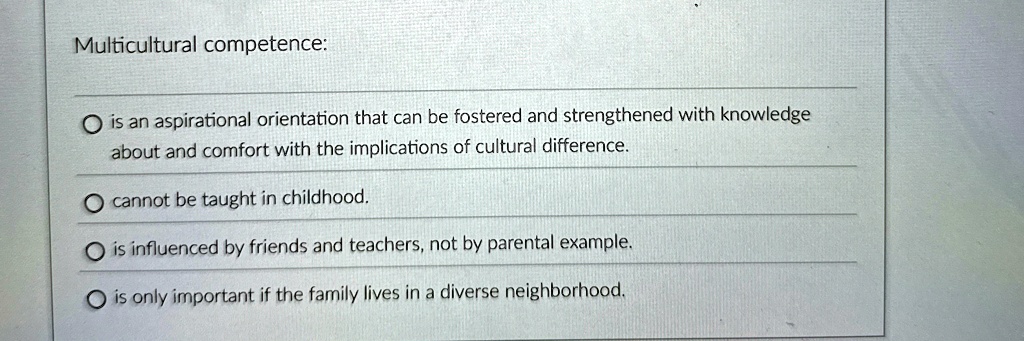 Multicultural competence:
Ois an aspirational orientation that can be fostered and strengthened with knowledge
about and comfort with the implications of cultural difference.
Ocannot be taught in childhood.
Ois influenced by friends and teachers, not by parental example.
Ois only important if the family lives in a diverse neighborhood.