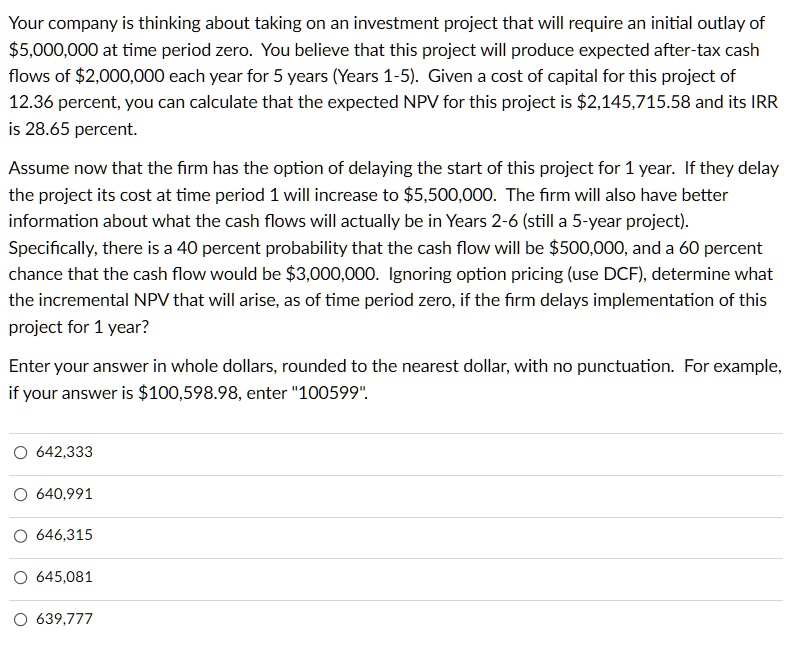 Your company is thinking about taking on an investment project that will require an initial outlay of 5,000,000 at time period zero. You believe that this project will produce expected after-tax cash flows of2,000,000 each year for 5 years (Years 1-5). Given a cost of capital for this project of 12.36 percent, you can calculate that the expected NPV for this project is 2,145,715.58 and its IRR is 28.65 percent.

Assume now that the firm has the option of delaying the start of this project for 1 year. If they delay the project its cost at time period 1 will increase to5,500,000. The firm will also have better information about what the cash flows will actually be in Years 2-6 (still a 5-year project). Specifically, there is a 40 percent probability that the cash flow will be 500,000, and a 60 percent chance that the cash flow would be3,000,000. Ignoring option pricing (use DCF), determine what the incremental NPV that will arise, as of time period zero, if the firm delays implementation of this project for 1 year?

Enter your answer in whole dollars, rounded to the nearest dollar, with no punctuation. For example, if your answer is 100,598.98, enter "100599".

642,333
640,991
646,315
645,081
639,777