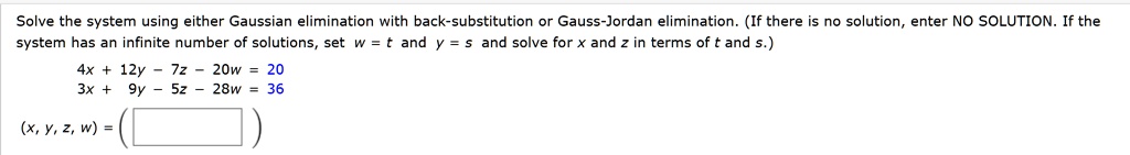 Solve the system using either Gaussian elimination with back-substitution or Gauss-Jordan elimination. (If there is no solution, enter NO SOLUTION. If the system has an infinite number of solutions, set w = t and y = s and solve for x and z in terms of t and s.)
4x + 12y - 7z - 20w = 20
3x + 9y - 5z - 28w = 36
(x, y, z, w) =