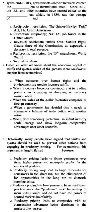 7. By the mid-1930's, governments all over the world entered
the  era of international trade. Since 2017,
the U.S. and other countries have moved closer to the
 era which, in 1930, saw the passage
of  and .

a. Reciprocity; restriction; The Smoot-Hawley Tariff
Act; The Great Depression
b. Restriction; reciprocity; NAFTA; job losses in the
United States.
c. Revenue; restriction; Article One, Section Eight,
Clause three of the Constitution; as expected, a
decrease in total revenue.
d. Reciprocity; restriction; the 16th amendment; World
War II
e. None of the above.
8. Based on what we know about the economic impact of
tariffs and quotas, which of the garners some conditional
support from economists?
a. When concerns over human rights and the
environment are used to increase tariffs.
b. When a country becomes convinced that its trading
partners are engaging in dumping or currency
manipulation.
c. When the value of the dollar fluctuates compared to
foreign currency.
d. When a government has decided that it needs to
eliminate a balance of trade deficit with another
nation.
e. When, with temporary protection, an infant industry
could emerge and show long-run comparative
advantages over other countries.
9. Historically, many people have argued that tariffs and
quotas should be used to prevent other nations from
engaging in predatory pricing. For economists, this
argument is largely flawed  because:
a. Predatory pricing leads to fewer companies over
time; higher prices and monopoly profits for the
successful predator.
b. Predatory pricing may lead to large discounts for
consumers in the short run, but the elimination of
job opportunities in the long run as domestic
suppliers close.
c. Predatory pricing has been proven to be an inefficient
practice since the "predators" must be willing to
incur initial losses and do not have the power to
control markets indefinitely.
d. Predatory pricing leads to companies with no
comparative advantage being dominant in the
markets they pursue.