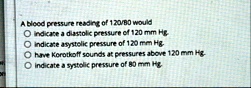 a blood pressure reading of 12080 would o indicate a diastolic pressure of 120 mm hg o indicate asystolic pressure of 120 mm hg o have korotkoff sounds at pressures above 120 mm hg o indicat 24493