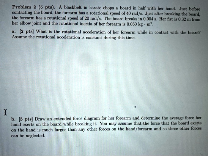 Problem 2 (5 pts). A blackbelt in karate chops a board in half with her hand. Just before contacting the board, the forearm has a rotational speed of 40 rad/s. Just after breaking the board, the forearm has a rotational speed of 20 rad/s. The board breaks in 0.004 s. Her fist is 0.32 m from her elbow joint and the rotational inertia of her forearm is 0.050 kgm^2. a. [2 pts] What is the rotational acceleration of her forearm while in contact with the board? Assume the rotational acceleration is constant during this time. b. [3 pts] Draw an extended force diagram for her forearm and determine the average force her hand exerts on the board while breaking it. You may assume that the force that the board exerts on the hand is much larger than any other forces on the hand/forearm and so these other forces can be neglected.