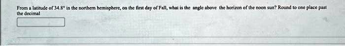From a latitude of 34.8° in the northern hemisphere, on the first day of Fall, what is the angle above the horizon of the noon sun? Round to one place past the decimal