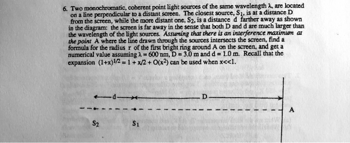 6. Two monochromatic, coherent point light sources of the same wavelength λ, are located
on a line perpendicular to a distant screen. The closest source, S1, is at a distance D
from the screen, while the more distant one, S2, is a distance d farther away as shown
in the diagram: the screen is far away in the sense that both D and d are much larger than
the wavelength of the light sources. Assuming that there is an interference maximum at
the point A where the line drawn through the sources intersects the screen, find a
formula for the radius r of the first bright ring around A on the screen, and get a
numerical value assuming λ= 600 nm, D = 3.0 m and d = 1.0 m. Recall that the
expansion (1+x)^1/2 = 1 + x/2 + O(x^2) can be used when x<<1.