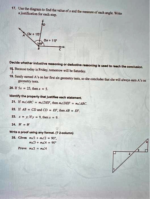 17. Use the diagram to find the value of x and the measure of each angle. Write
a justification for each step.
D
A (3x+17)^
(5x+11)^
140^
B
C
Decide whether inductive reasoning or deductive reasoning is used to reach the conclusion.
18. Because today is Friday, tomorrow will be Saturday.
1
19. Sandy earned A's on her first six geometry tests, so she concludes that she will always earn A's on
geometry tests.
20. If 5x = 25, then x = 5.
Identify the property that justifies each statement.
21. If m∠ ABC = m∠ DEF, then m∠ DEF = m∠ ABC.
22. If AB = CD and CD = EF, then AB = EF.
23. x = y; If y = 9, then x = 9.
24. w = w
Write a proof using any format. (? 2-column)
25. Given m∠ 1 + m∠ 2 = 90^∘,
m∠ 3 + m∠ 4 = 90^∘
Prove m∠ 1 = m∠ 4
2
3