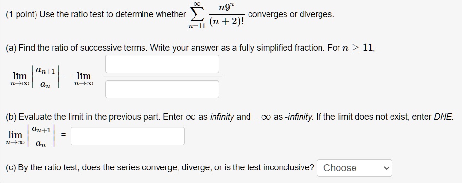 Use the ratio test to determine whether sum n=11 to infinity of n9^n / (n + 2)! converges or diverges.

(a) Find the ratio of successive terms. Write your answer as a fully simplified fraction. For n >= 11,
lim n->infinity |an+1 / an| = lim n->infinity

(b) Evaluate the limit in the previous part. Enter infinity as infinity and -infinity as -infinity. If the limit does not exist, enter DNE.
lim n->infinity |an+1 / an| =

(c) By the ratio test, does the series converge, diverge, or is the test inconclusive? Choose