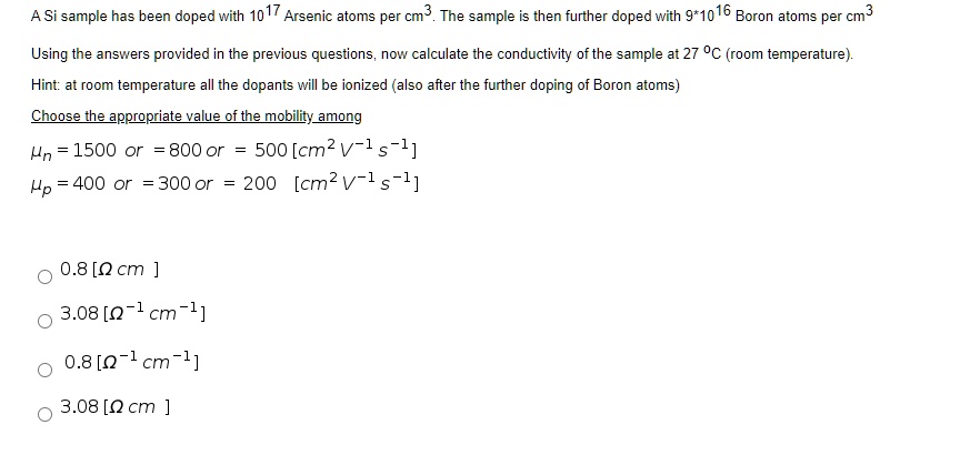 A Si sample has been doped with 10^17 Arsenic atoms per cm^3. The sample is then further doped with 9*10^16 Boron atoms per cm^3

Using the answers provided in the previous questions, now calculate the conductivity of the sample at 27 °C (room temperature).
Hint: at room temperature all the dopants will be ionized (also after the further doping of Boron atoms)

Choose the appropriate value of the mobility among
?n = 1500 or = 800 or = 500 [cm^2 V^-1 s^-1]
?p = 400 or = 300 or = 200 [cm^2 V^-1 s^-1]

0.8 [? cm ]
3.08 [?^-1 cm^-1]
0.8 [?^-1 cm^-1]
3.08 [? cm ]